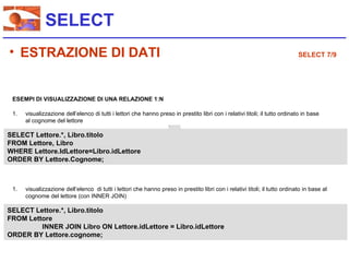 SELECT
• ESTRAZIONE DI DATI                                                                                                         SELECT 7/9




 ESEMPI DI VISUALIZZAZIONE DI UNA RELAZIONE 1:N

 1.   visualizzazione dell’elenco di tutti i lettori che hanno preso in prestito libri con i relativi titoli; il tutto ordinato in base
      al cognome del lettore

SELECT Lettore.*, Libro.titolo
FROM Lettore, Libro
WHERE Lettore.IdLettore=Libro.idLettore
ORDER BY Lettore.Cognome;



 1.   visualizzazione dell’elenco di tutti i lettori che hanno preso in prestito libri con i relativi titoli; il tutto ordinato in base al
      cognome del lettore (con INNER JOIN)

SELECT Lettore.*, Libro.titolo
FROM Lettore
         INNER JOIN Libro ON Lettore.idLettore = Libro.idLettore
ORDER BY Lettore.cognome;
 
