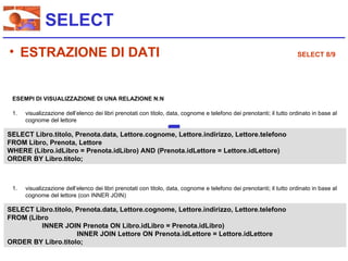 SELECT
• ESTRAZIONE DI DATI                                                                                                  SELECT 8/9




 ESEMPI DI VISUALIZZAZIONE DI UNA RELAZIONE N:N

 1.   visualizzazione dell’elenco dei libri prenotati con titolo, data, cognome e telefono dei prenotanti; il tutto ordinato in base al
      cognome del lettore

SELECT Libro.titolo, Prenota.data, Lettore.cognome, Lettore.indirizzo, Lettore.telefono
FROM Libro, Prenota, Lettore
WHERE (Libro.idLibro = Prenota.idLibro) AND (Prenota.idLettore = Lettore.idLettore)
ORDER BY Libro.titolo;



 1.   visualizzazione dell’elenco dei libri prenotati con titolo, data, cognome e telefono dei prenotanti; il tutto ordinato in base al
      cognome del lettore (con INNER JOIN)

SELECT Libro.titolo, Prenota.data, Lettore.cognome, Lettore.indirizzo, Lettore.telefono
FROM (Libro
         INNER JOIN Prenota ON Libro.idLibro = Prenota.idLibro)
                     INNER JOIN Lettore ON Prenota.idLettore = Lettore.idLettore
ORDER BY Libro.titolo;
 