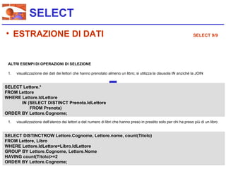 SELECT
• ESTRAZIONE DI DATI                                                                                                 SELECT 9/9




 ALTRI ESEMPI DI OPERAZIONI DI SELEZIONE

 1.   visualizzazione dei dati dei lettori che hanno prenotato almeno un libro; si utilizza la clausola IN anziché la JOIN


SELECT Lettore.*
FROM Lettore
WHERE Lettore.IdLettore
      IN (SELECT DISTINCT Prenota.IdLettore
          FROM Prenota)
ORDER BY Lettore.Cognome;
 1.   visualizzazione dell’elenco dei lettori e del numero di libri che hanno preso in prestito solo per chi ha preso più di un libro


SELECT DISTINCTROW Lettore.Cognome, Lettore.nome, count(Titolo)
FROM Lettore, Libro
WHERE Lettore.IdLettore=Libro.IdLettore
GROUP BY Lettore.Cognome, Lettore.Nome
HAVING count(Titolo)>=2
ORDER BY Lettore.Cognome;
 