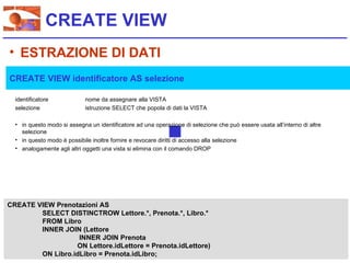CREATE VIEW
• ESTRAZIONE DI DATI
CREATE VIEW identificatore AS selezione

  identificatore             nome da assegnare alla VISTA
  selezione                  istruzione SELECT che popola di dati la VISTA

  • in questo modo si assegna un identificatore ad una operazione di selezione che può essere usata all’interno di altre
    selezione
  • in questo modo è possibile inoltre fornire e revocare diritti di accesso alla selezione
  • analogamente agli altri oggetti una vista si elimina con il comando DROP




CREATE VIEW Prenotazioni AS
        SELECT DISTINCTROW Lettore.*, Prenota.*, Libro.*
        FROM Libro
        INNER JOIN (Lettore
                   INNER JOIN Prenota
                  ON Lettore.idLettore = Prenota.idLettore)
        ON Libro.idLibro = Prenota.idLibro;
 