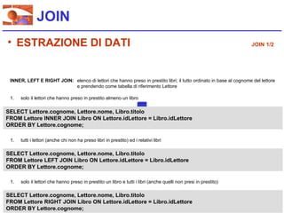 JOIN
• ESTRAZIONE DI DATI                                                                                                JOIN 1/2




 INNER, LEFT E RIGHT JOIN: elenco di lettori che hanno preso in prestito libri; il tutto ordinato in base al cognome del lettore
                           e prendendo come tabella di riferimento Lettore

 1.   solo il lettori che hanno preso in prestito almeno un libro

SELECT Lettore.cognome, Lettore.nome, Libro.titolo
FROM Lettore INNER JOIN Libro ON Lettore.idLettore = Libro.idLettore
ORDER BY Lettore.cognome;

 1.   tutti i lettori (anche chi non ha preso libri in prestito) ed i relativi libri

SELECT Lettore.cognome, Lettore.nome, Libro.titolo
FROM Lettore LEFT JOIN Libro ON Lettore.idLettore = Libro.idLettore
ORDER BY Lettore.cognome;

 1.   solo il lettori che hanno preso in prestito un libro e tutti i libri (anche quelli non presi in prestito)

SELECT Lettore.cognome, Lettore.nome, Libro.titolo
FROM Lettore RIGHT JOIN Libro ON Lettore.idLettore = Libro.idLettore
ORDER BY Lettore.cognome;
 