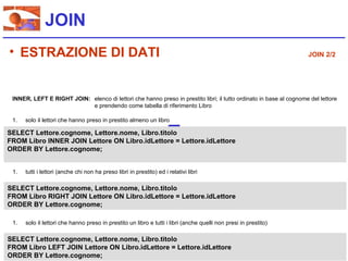 JOIN
• ESTRAZIONE DI DATI                                                                                                JOIN 2/2




 INNER, LEFT E RIGHT JOIN: elenco di lettori che hanno preso in prestito libri; il tutto ordinato in base al cognome del lettore
                           e prendendo come tabella di riferimento Libro

 1.   solo il lettori che hanno preso in prestito almeno un libro

SELECT Lettore.cognome, Lettore.nome, Libro.titolo
FROM Libro INNER JOIN Lettore ON Libro.idLettore = Lettore.idLettore
ORDER BY Lettore.cognome;


 1.   tutti i lettori (anche chi non ha preso libri in prestito) ed i relativi libri

SELECT Lettore.cognome, Lettore.nome, Libro.titolo
FROM Libro RIGHT JOIN Lettore ON Libro.idLettore = Lettore.idLettore
ORDER BY Lettore.cognome;

 1.   solo il lettori che hanno preso in prestito un libro e tutti i libri (anche quelli non presi in prestito)

SELECT Lettore.cognome, Lettore.nome, Libro.titolo
FROM Libro LEFT JOIN Lettore ON Libro.idLettore = Lettore.idLettore
ORDER BY Lettore.cognome;
 