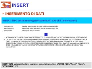 INSERT
• INSERIMENTO DI DATI
INSERT INTO destinazione [(elencoattributi)] VALUES (elencovalori)

  destinazione          tabella, query o view in cui si vogliono inserire i dati
  elencoattributi       elenco dei nomi dei campi ai quali si riferiscono i dati
  elencovalori          elenco dei dat da inserire



  • NORMALMENTE L’ISTRUZIONE INSERT PERMETTE DI INSERIRE DATI IN TUTTI I CAMPI DELLA DESTINAZIONE
  • L’ELENCO DEI VALORI DEVE RISPETTARE COME NUMERO E TIPO DI DATI L’ORDINE DELLE COLONNE DELLA
    TABELLA; IN QUESTO CASO NON È NECESSARIO SPECIFICARE elencoattributi; SE INVECE SI VOGLIONO
    INSERIRE I DATI SOLO IN ALCUNI DEI CAMPI SI DEVONO SPECIFICARE TALI CAMPI IN elencoattributi; IN QUESTO
    CASO L’ELENCO DEI VALORI DEVE RISPETTARE COME NUMERO E TIPO DI DATI L’ORDINE INDICATO IN
    elencoattributi




INSERT INTO Lettore (idLettore, cognome, nome, telefono, tipo) VALUES (1234, "Rossi", "Mario",
"0773123456", "s");
 