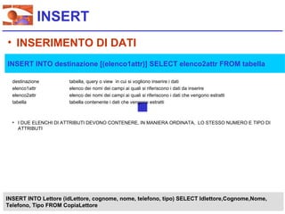 INSERT
• INSERIMENTO DI DATI
INSERT INTO destinazione [(elenco1attr)] SELECT elenco2attr FROM tabella

  destinazione        tabella, query o view in cui si vogliono inserire i dati
  elenco1attr         elenco dei nomi dei campi ai quali si riferiscono i dati da inserire
  elenco2attr         elenco dei nomi dei campi ai quali si riferiscono i dati che vengono estratti
  tabella             tabella contenente i dati che vengono estratti



  • I DUE ELENCHI DI ATTRIBUTI DEVONO CONTENERE, IN MANIERA ORDINATA, LO STESSO NUMERO E TIPO DI
    ATTRIBUTI




INSERT INTO Lettore (idLettore, cognome, nome, telefono, tipo) SELECT Idlettore,Cognome,Nome,
Telefono, Tipo FROM CopiaLettore
 