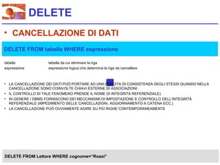 DELETE
• CANCELLAZIONE DI DATI
DELETE FROM tabella WHERE espressione

tabella             tabella da cui eliminare la riga
espressione         espressione logica che determina la riga da cancellare



• LA CANCELLAZIONE DEI DATI PUÒ PORTARE AD UNA PERDITA DI CONSISTENZA DEGLI STESSI QUANDO NELLA
  CANCELLAZIONE SONO COINVOLTE CHIAVI ESTERNE DI ASSOCIAZIONI
• IL CONTROLLO DI TALE FENOMENO PRENDE IL NOME DI INTEGRITÀ REFERENZIALE)
• IN GENERE I DBMS FORNISCONO DEI MECCANISMI DI IMPOSTAZIONE E CONTROLLO DELL’INTEGRITÀ
  REFERENZIALE (IMPEDIMENTO DELLE CANCELLAZIONI, AGGIORNAMENTO A CATENA ECC.)
• LA CANCELLAZIONE PUÒ OVVIAMENTE AGIRE SU PIÙ RIGHE CONTEMPORANEAMENTE




DELETE FROM Lettore WHERE cognome=“Rossi”
 