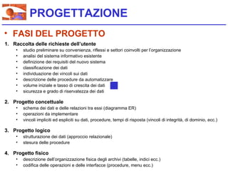 PROGETTAZIONE
• FASI DEL PROGETTO
1. Raccolta delle richieste dell’utente
    •   studio preliminare su convenienza, riflessi e settori coinvolti per l’organizzazione
    •   analisi del sistema informativo esistente
    •   definizione dei requisiti del nuovo sistema
    •   classificazione dei dati
    •   individuazione dei vincoli sui dati
    •   descrizione delle procedure da automatizzare
    •   volume iniziale e tasso di crescita dei dati
    •   sicurezza e grado di riservatezza dei dati

2. Progetto concettuale
    •   schema dei dati e delle relazioni tra essi (diagramma ER)
    •   operazioni da implementare
    •   vincoli impliciti ed espliciti su dati, procedure, tempi di risposta (vincoli di integrità, di dominio, ecc.)

3. Progetto logico
    •   strutturazione dei dati (approccio relazionale)
    •   stesura delle procedure

4. Progetto fisico
    •   descrizione dell’organizzazione fisica degli archivi (tabelle, indici ecc.)
    •   codifica delle operazioni e delle interfacce (procedure, menu ecc.)
 