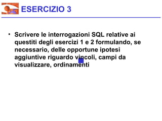 ESERCIZIO 3


• Scrivere le interrogazioni SQL relative ai
  questiti degli esercizi 1 e 2 formulando, se
  necessario, delle opportune ipotesi
  aggiuntive riguardo vincoli, campi da
  visualizzare, ordinamenti
 