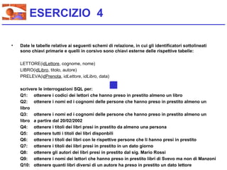 ESERCIZIO 4

•   Date le tabelle relative ai seguenti schemi di relazione, in cui gli identificatori sottolineati
    sono chiavi primarie e quelli in corsivo sono chiavi esterne delle rispettive tabelle:

    LETTORE(idLettore, cognome, nome)
    LIBRO(idLibro, titolo, autore)
    PRELEVA(idPrenota, idLettore, idLibro, data)

    scrivere le interrogazioni SQL per:
    Q1: ottenere i codici dei lettori che hanno preso in prestito almeno un libro
    Q2: ottenere i nomi ed i cognomi delle persone che hanno preso in prestito almeno un
    libro
    Q3: ottenere i nomi ed i cognomi delle persone che hanno preso in prestito almeno un
    libro a partire dal 20/02/2002
    Q4: ottenere i titoli dei libri presi in prestito da almeno una persona
    Q5: ottenere tutti i titoli dei libri disponbili
    Q6: ottenere i titoli dei libri con le rispettive persone che li hanno presi in prestito
    Q7: ottenere i titoli dei libri presi in prestito in un dato giorno
    Q8: ottenere gli autori dei libri presi in prestito dal sig. Mario Rossi
    Q9: ottenere i nomi dei lettori che hanno preso in prestito libri di Svevo ma non di Manzoni
    Q10: ottenere quanti libri diversi di un autore ha preso in prestito un dato lettore
 