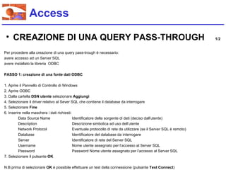 Access

 • CREAZIONE DI UNA QUERY PASS-THROUGH                                                                                1/2


Per procedere alla creazione di una query pass-trough è necessario:
avere accesso ad un Server SQL
avere installato la libreria ODBC

PASSO 1: creazione di una fonte dati ODBC

1. Aprire il Pannello di Controllo di Windows
2. Aprire ODBC
3. Dalla cartella DSN utente selezionare Aggiungi
4. Selezionare il driver relativo al Sever SQL che contiene il database da interrogare
5. Selezionare Fine
6. Inserire nella maschera i dati richiesti:
         Data Source Name                    Identificatore della sorgente di dati (deciso dall’utente)
         Description                         Descrizione simbolica ad uso dell’utente
         Network Protocol                    Eventuale protocollo di rete da utilizzare (se il Server SQL è remoto)
         Database                            Identificatore del database da interrogare
         Server                              Identificatore di rete del Server SQL
         Username                            Nome utente assegnato per l’accesso al Server SQL
         Password                            Password Nome utente assegnato per l’accesso al Server SQL
7. Selezionare il pulsante OK

N.B prima di selezionare OK è possibile effettuare un test della connessione (pulsante Test Connect)
 