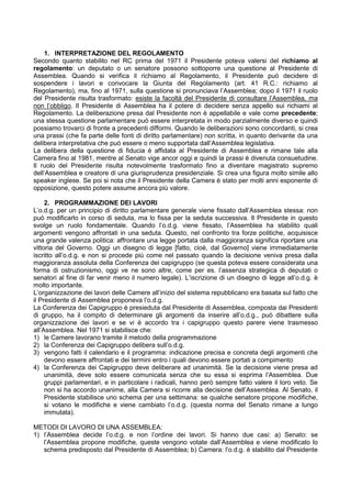 1. INTERPRETAZIONE DEL REGOLAMENTO
Secondo quanto stabilito nel RC prima del 1971 il Presidente poteva valersi del richiamo al
regolamento: un deputato o un senatore possono sottoporre una questione al Presidente di
Assemblea. Quando si verifica il richiamo al Regolamento, il Presidente può decidere di
sospendere i lavori e convocare la Giunta del Regolamento (art. 41 R.C.: richiamo al
Regolamento), ma, fino al 1971, sulla questione si pronunciava l’Assemblea; dopo il 1971 il ruolo
del Presidente risulta trasformato: esiste la facoltà del Presidente di consultare l’Assemblea, ma
non l’obbligo. Il Presidente di Assemblea ha il potere di decidere senza appello sui richiami al
Regolamento. La deliberazione presa dal Presidente non è appellabile e vale come precedente;
una stessa questione parlamentare può essere interpretata in modo parzialmente diverso e quindi
possiamo trovarci di fronte a precedenti difformi. Quando le deliberazioni sono concordanti, si crea
una prassi (che fa parte delle fonti di diritto parlamentare) non scritta, in quanto derivante da una
delibera interpretativa che può essere o meno supportata dall’Assemblea legislativa.
La delibera della questione di fiducia è affidata al Presidente di Assemblea e rimane tale alla
Camera fino al 1981, mentre al Senato vige ancor oggi e quindi la prassi è divenuta consuetudine.
Il ruolo del Presidente risulta notevolmente trasformato fino a diventare magistrato supremo
dell’Assemblea e creatore di una giurisprudenza presidenziale. Si crea una figura molto simile allo
speaker inglese. Se poi si nota che il Presidente della Camera è stato per molti anni esponente di
opposizione, questo potere assume ancora più valore.

     2. PROGRAMMAZIONE DEI LAVORI
L’o.d.g. per un principio di diritto parlamentare generale viene fissato dall’Assemblea stessa: non
può modificarlo in corso di seduta, ma lo fissa per la seduta successiva. Il Presidente in questo
svolge un ruolo fondamentale. Quando l’o.d.g. viene fissato, l’Assemblea ha stabilito quali
argomenti vengono affrontati in una seduta. Questo, nel confronto tra forze politiche, acquisisce
una grande valenza politica: affrontare una legge portata dalla maggioranza significa riportare una
vittoria del Governo. Oggi un disegno di legge [fatto, cioè, dal Governo] viene immediatamente
iscritto all’o.d.g. e non si procede più come nel passato quando la decisione veniva presa dalla
maggioranza assoluta della Conferenza dei capigruppo (se questa poteva essere considerata una
forma di ostruzionismo, oggi ve ne sono altre, come per es. l’assenza strategica di deputati o
senatori al fine di far venir meno il numero legale). L’iscrizione di un disegno di legge all’o.d.g. è
molto importante.
L’organizzazione dei lavori delle Camere all’inizio del sistema repubblicano era basata sul fatto che
il Presidente di Assemblea proponeva l’o.d.g.
La Conferenza dei Capigruppo è presieduta dal Presidente di Assemblea, composta dai Presidenti
di gruppo, ha il compito di determinare gli argomenti da inserire all’o.d.g., può dibattere sulla
organizzazione dei lavori e se vi è accordo tra i capigruppo questo parere viene trasmesso
all’Assemblea. Nel 1971 si stabilisce che:
1) le Camere lavorano tramite il metodo della programmazione
2) la Conferenza dei Capigruppo delibera sull’o.d.g.
3) vengono fatti il calendario e il programma: indicazione precisa e concreta degli argomenti che
     devono essere affrontati e dei termini entro i quali devono essere portati a compimento
4) la Conferenza dei Capigruppo deve deliberare ad unanimità. Se la decisione viene presa ad
     unanimità, deve solo essere comunicata senza che su essa si esprima l’Assemblea. Due
     gruppi parlamentari, e in particolare i radicali, hanno però sempre fatto valere il loro veto. Se
     non si ha accordo unanime, alla Camera si ricorre alla decisione dell’Assemblea. Al Senato, il
     Presidente stabilisce uno schema per una settimana: se qualche senatore propone modifiche,
     si votano le modifiche e viene cambiato l’o.d.g. (questa norma del Senato rimane a lungo
     immutata).

METODI DI LAVORO DI UNA ASSEMBLEA:
1) l’Assemblea decide l’o.d.g. e non l’ordine dei lavori. Si hanno due casi: a) Senato: se
   l’Assemblea propone modifiche, queste vengono votate dall’Assemblea e viene modificato lo
   schema predisposto dal Presidente di Assemblea; b) Camera: l’o.d.g. è stabilito dal Presidente
 