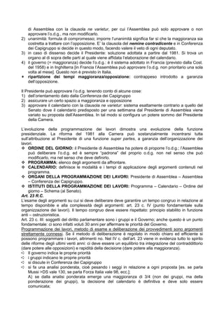 di Assemblea con la clausola ne varietur, per cui l’Assemblea può solo approvare o non
     approvare l’o.d.g., ma non modificarlo.
2)   unanimità: formula di compromesso; imporre l’unanimità significa far sì che la maggioranza sia
     costretta a trattare con l’opposizione. E’ la clausola del nemine contradicente e in Conferenza
     dei Capigruppo si decide in questo modo, facendo valere il veto di ogni deputato.
3)   in caso di dissenso decide il Presidente: soluzione adottata a partire dal 1981. Si trova un
     organo al di sopra delle parti al quale viene affidata l’elaborazione del calendario.
4)   il governo (= maggioranza) decide l’o.d.g.: è il sistema adottato in Francia (previsto dalla Cost.
     del 1958) e in Inghilterra [in Francia l’Assemblea può approvare l’o.d.g. non prioritario una sola
     volta al mese]. Questo non è previsto in Italia.
I    ripartizione dei tempi maggioranza/opposizione: contrappeso introdotto a garanzia
     dell’opposizione.

Il Presidente può approvare l’o.d.g. tenendo conto di alcune cose:
1) dell’orientamento dato dalla Conferenza dei Capigruppo
2) assicurare un certo spazio a maggioranza e opposizione
3) approvare il calendario con la clausola ne varietur: sistema esattamente contrario a quello del
     Senato dove il calendario predisposto per una settimana dal Presidente di Assemblea viene
     variato su proposta dell’Assemblea. In tal modo si configura un potere sommo del Presidente
     della Camera.

L’evoluzione della programmazione dei lavori dimostra una evoluzione della funzione
presidenziale. La riforma del 1981 alla Camera può sostanzialmente incentrarsi tutta
sull’attribuzione al Presidente di una funzione super partes, a garanzia dell’organizzazione dei
lavori.
     ORDINE DEL GIORNO: il Presidente di Assemblea ha potere di proporre l’o.d.g.; l’Assemblea
     può deliberare l’o.d.g. ed è sempre “padrona” del proprio o.d.g. non nel senso che può
     modificarlo, ma nel senso che deve definirlo.
     PROGRAMMA: elenco degli argomenti da affrontare.
     CALENDARIO: definisce le modalità e i tempi di applicazione degli argomenti contenuti nel
     programma.
     ORGANI DELLA PROGRAMMAZIONE DEI LAVORI: Presidente di Assemblea – Assemblea
     – Conferenza dei Capigruppo.
     ISTITUTI DELLA PROGRAMMAZIONE DEI LAVORI: Programma – Calendario – Ordine del
     giorno – Schema (al Senato).
Art. 23 R.C.
L’esame degli argomenti su cui si deve deliberare deve garantire un tempo congruo in relazione al
tempo disponibile e alla complessità degli argomenti: art. 23 c. IV (punto fondamentale sulla
organizzazione dei lavori). Il tempo congruo deve essere rispettato: principio stabilito in funzione
anti – ostruzionistica.
Art. 23 c. III: soggetti del diritto parlamentare sono i gruppi e il Governo; anche questo è un punto
fondamentale: ci sono infatti voluti 30 anni per affermare le priorità del Governo.
Programmazione dei lavori, metodo di esame e deliberazione dei provvedimenti sono argomenti
strettamente connessi. Se il metodo di deliberazione è regolato in modo chiaro ed efficiente si
possono programmare i lavori, altrimenti no. Nel IV c. dell’art. 23 viene in evidenza tutto lo spirito
delle riforme degli ultimi venti anni: ci deve essere un equilibrio tra integrazione del contraddittorio
(dare potere alle opposizioni) e rapidità della decisione (dare potere alla maggioranza).
Á Il governo indica le proprie priorità
Á i gruppi indicano le proprie priorità
Á si discute in Conferenza dei Capigruppo
Á si fa una analisi ponderata, cioè pesando i seggi in relazione a ogni proposta [es. se parla
     Mussi >DS vale 130, se parla Forza Italia vale 98, ecc.];
     A) se dalla analisi ponderata emerge una maggioranza di 3/4 (non dei gruppi, ma della
     ponderazione dei gruppi), la decisione del calendario è definitiva e deve solo essere
     comunicata;
 