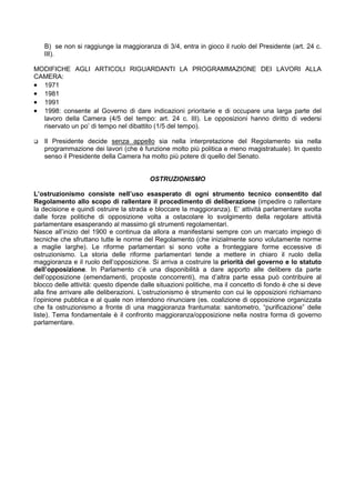 B) se non si raggiunge la maggioranza di 3/4, entra in gioco il ruolo del Presidente (art. 24 c.
   III).

MODIFICHE AGLI ARTICOLI RIGUARDANTI LA PROGRAMMAZIONE DEI LAVORI ALLA
CAMERA:
• 1971
• 1981
• 1991
• 1998: consente al Governo di dare indicazioni prioritarie e di occupare una larga parte del
  lavoro della Camera (4/5 del tempo: art. 24 c. III). Le opposizioni hanno diritto di vedersi
  riservato un po’ di tempo nel dibattito (1/5 del tempo).

   Il Presidente decide senza appello sia nella interpretazione del Regolamento sia nella
   programmazione dei lavori (che è funzione molto più politica e meno magistratuale). In questo
   senso il Presidente della Camera ha molto più potere di quello del Senato.


                                         OSTRUZIONISMO

L’ostruzionismo consiste nell’uso esasperato di ogni strumento tecnico consentito dal
Regolamento allo scopo di rallentare il procedimento di deliberazione (impedire o rallentare
la decisione e quindi ostruire la strada e bloccare la maggioranza). E’ attività parlamentare svolta
dalle forze politiche di opposizione volta a ostacolare lo svolgimento della regolare attività
parlamentare esasperando al massimo gli strumenti regolamentari.
Nasce all’inizio del 1900 e continua da allora a manifestarsi sempre con un marcato impiego di
tecniche che sfruttano tutte le norme del Regolamento (che inizialmente sono volutamente norme
a maglie larghe). Le riforme parlamentari si sono volte a fronteggiare forme eccessive di
ostruzionismo. La storia delle riforme parlamentari tende a mettere in chiaro il ruolo della
maggioranza e il ruolo dell’opposizione. Si arriva a costruire la priorità del governo e lo statuto
dell’opposizione. In Parlamento c’è una disponibilità a dare apporto alle delibere da parte
dell’opposizione (emendamenti, proposte concorrenti), ma d’altra parte essa può contribuire al
blocco delle attività: questo dipende dalle situazioni politiche, ma il concetto di fondo è che si deve
alla fine arrivare alle deliberazioni. L’ostruzionismo è strumento con cui le opposizioni richiamano
l’opinione pubblica e al quale non intendono rinunciare (es. coalizione di opposizione organizzata
che fa ostruzionismo a fronte di una maggioranza frantumata: sanitometro, “purificazione” delle
liste). Tema fondamentale è il confronto maggioranza/opposizione nella nostra forma di governo
parlamentare.
 