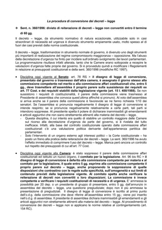 La procedura di conversione dei decreti – legge

y Sent. n. 360/1996: divieto di reiterazione di decreti – legge non convertiti entro il termine
    di 60 gg.
Il decreto – legge, da strumento normativo di natura eccezionale, utilizzabile solo in casi
straordinari di necessità ed urgenza è divenuto strumento ampiamente usato, molto spesso al di
fuori dei casi previsti dalla norma costituzionale.

Il decreto – legge, trasformandosi in strumento normale di governo, è divenuto uno degli strumenti
più importanti di realizzazione del regime compromissorio maggioranza – opposizione. Ma l’abuso
della decretazione d’urgenza ha finito per incidere sull’ordinato svolgimento dei lavori parlamentari.
La programmazione risultava infatti alterata, tanto che le Camere erano sottoposte a recepire le
valutazioni d’urgenza fatte proprie dal governo. Si è provveduto quindi a modificare i Regolamenti
in relazione ai presupposti costituzionali e della sent. 360/1996 (modifiche RC 1997).

•   Disciplina oggi vigente al Senato: art. 78 RS > il disegno di legge di conversione,
    presentato dal governo o trasmesso dall’altra camera, è assegnato il giorno stesso alla
    commissione competente nel merito e alla commissione affari costituzionali che, entro 5
    gg., deve trasmettere all’assemblea il proprio parere sulla sussistenza dei requisiti ex
    art. 77 Cost. e dei requisiti stabiliti dalla legislazione vigente (art. 15 l. 400/1988). Se non
    sussistono i requisiti di costituzionalità, il parere della commissione viene trasmesso al
    Presidente di assemblea che convoca quest’ultima affinché si pronunci. Al voto dell’assemblea
    si arriva anche se il parere della commissione è favorevole se ne fanno richiesta 1/10 dei
    senatori. Se l’assemblea si pronuncia negativamente il disegno di legge di conversione si
    intende respinto; se si pronuncia negativamente relativamente a certe parti, tali parti si
    intendono soppresse. Al presidente spetta il potere di dichiarare inammissibili gli emendamenti
    e articoli aggiuntivi che non siano strettamente attinenti alla materia del decreto – legge.
    - Questa disciplina, il cui intento era quello di stabilire un controllo maggiore delle Camere
        sul ricorso alla decretazione d’urgenza da parte del governo, si è rivelata del tutto
        inefficace. Infatti, alla base del controllo costituzionale operato dalla commissione affari
        costituzionali c’è una valutazione politica derivante dall’appartenenza partitica dei
        parlamentari.
    - Solo l’intervento di un organo esterno agli interessi politici – la Corte costituzionale – ha
        posto un freno alla pratica della reiterazione dei decreti – legge. La sent. 360/1996 ha avuto
        l’effetto immediato di comprimere l’uso del decreto – legge. Manca però ancora un controllo
        sul rispetto dei presupposti di cui all’art. 77 Cost.

•   Disciplina oggi vigente alla Camera: è stato soppresso il parere della commissione affari
    costituzionali ed istituito un nuovo organo, il comitato per la legislazione. Art. 96 bis RC > il
    disegno di legge di conversione è deferito alla commissione competente per materia e al
    comitato per la legislazione, il quale entro 5 gg. esprime alla commissione competente il
    proprio parere sul decreto – legge, anche proponendo la soppressione di quelle
    disposizioni che contrastino con le regole sulla specificità, sull’omogeneità e sui limiti di
    contenuto previsti dalla legislazione vigente. Al comitato spetta anche verificare la
    reiterazione di decreti non convertiti o loro disposizioni. La commissione è invece
    competente a verificare i requisiti costituzionali di necessità e di urgenza. E’ ammessa la
    possibilità per 20 dep. o un presidente di gruppo di presentare, entro 5 gg. dall’annunzio in
    assemblea del decreto – legge, una questione pregiudiziale; dopo non è più ammessa la
    presentazione di pregiudiziali. Il disegno di legge di conversione è iscritto al primo punto
    dell’o.d.g. della commissione che deve riferire all’assemblea entro 15 gg.; viene poi inserito
    nell’o.d.g. di assemblea. Il presidente di assemblea dichiara inammissibili gli emendamenti e gli
    articoli aggiuntivi non strettamente attinenti alla materia del decreto – legge. Al procedimento di
    conversione dei decreti – legge non si applicano le norme relative al contingentamento (art.
    154 RC).
 