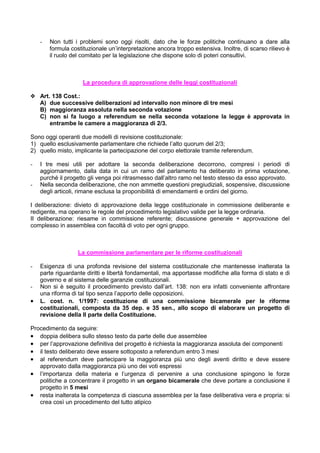 -   Non tutti i problemi sono oggi risolti, dato che le forze politiche continuano a dare alla
        formula costituzionale un’interpretazione ancora troppo estensiva. Inoltre, di scarso rilievo è
        il ruolo del comitato per la legislazione che dispone solo di poteri consultivi.



                     La procedura di approvazione delle leggi costituzionali

y Art. 138 Cost.:
  A) due successive deliberazioni ad intervallo non minore di tre mesi
  B) maggioranza assoluta nella seconda votazione
  C) non si fa luogo a referendum se nella seconda votazione la legge è approvata in
      entrambe le camere a maggioranza di 2/3.

Sono oggi operanti due modelli di revisione costituzionale:
1) quello esclusivamente parlamentare che richiede l’alto quorum del 2/3;
2) quello misto, implicante la partecipazione del corpo elettorale tramite referendum.

-   I tre mesi utili per adottare la seconda deliberazione decorrono, compresi i periodi di
    aggiornamento, dalla data in cui un ramo del parlamento ha deliberato in prima votazione,
    purché il progetto gli venga poi ritrasmesso dall’altro ramo nel testo stesso da esso approvato.
-   Nella seconda deliberazione, che non ammette questioni pregiudiziali, sospensive, discussione
    degli articoli, rimane esclusa la proponibilità di emendamenti e ordini del giorno.

I deliberazione: divieto di approvazione della legge costituzionale in commissione deliberante e
redigente, ma operano le regole del procedimento legislativo valide per la legge ordinaria.
II deliberazione: riesame in commissione referente; discussione generale + approvazione del
complesso in assemblea con facoltà di voto per ogni gruppo.



                   La commissione parlamentare per le riforme costituzionali

-   Esigenza di una profonda revisione del sistema costituzionale che mantenesse inalterata la
    parte riguardante diritti e libertà fondamentali, ma apportasse modifiche alla forma di stato e di
    governo e al sistema delle garanzie costituzionali.
-   Non si è seguito il procedimento previsto dall’art. 138: non era infatti conveniente affrontare
    una riforma di tal tipo senza l’apporto delle opposizioni.
•   L. cost. n. 1/1997: costituzione di una commissione bicamerale per le riforme
    costituzionali, composta da 35 dep. e 35 sen., allo scopo di elaborare un progetto di
    revisione della II parte della Costituzione.

Procedimento da seguire:
• doppia delibera sullo stesso testo da parte delle due assemblee
• per l’approvazione definitiva del progetto è richiesta la maggioranza assoluta dei componenti
• il testo deliberato deve essere sottoposto a referendum entro 3 mesi
• al referendum deve partecipare la maggioranza più uno degli aventi diritto e deve essere
   approvato dalla maggioranza più uno dei voti espressi
• l’importanza della materia e l’urgenza di pervenire a una conclusione spingono le forze
   politiche a concentrare il progetto in un organo bicamerale che deve portare a conclusione il
   progetto in 5 mesi
• resta inalterata la competenza di ciascuna assemblea per la fase deliberativa vera e propria: si
   crea così un procedimento del tutto atipico
 