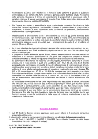 -   Commissione d’Alema, con 4 relatori su: 1) forma di Stato; 2) forma di governo e pubbliche
    amministrazioni; 3) parlamento, fonti normative, partecipazione dell’Italia all’UE; 4) sistema
    delle garanzie. Sussisteva il divieto di presentazione di pregiudiziali e sospensive, dato il
    carattere referente di questa commissione. Il progetto finale è stato approvato e trasmesso alle
    Camere entro il termine stabilito (30/06/1997).

-   Per l’esame successivo in assemblea la legge costituzionale prevedeva l’applicazione delle
    norme dei rispettivi regolamenti, mantenendo il divieto di presentazione di pregiudiziali e
    sospensive. Il dibattito è stato organizzato dalla conferenza dei presidenti, predisponendo
    eventualmente il contingentamento.

-   Presentazione di emendamenti e sub – emendamenti: a) fino a 5 gg. prima dell’inizio della
    discussione generale, ogni membro della camera; b) fino a 48 ore prima, la commissione; c)
    fino al giorno precedente la seduta nella quale è prevista la votazione, sugli emendamenti della
    commissione possono essere presentati sub – emendamenti da parte di un presidente di
    gruppo, 10 sen. o 20 dep.

-   La l. cost. stabiliva che i progetti di legge trasmessi alle camere sono approvati art. per art.
    dalle camere senza voto finale su ciascun progetto ma con un voto unico sul complesso degli
    articoli di tutti i progetti.
-   Il progetto di riforma elaborato, senza dubbio, doveva essere frutto di una serie delicata di
    mediazioni e la mancata approvazione di una parte del complessivo progetto di riforma
    avrebbe comportato la rottura dell’equilibrio complessivo e la caducazione di tutto il lavoro.
-   La commissione bicamerale ha elaborato un solo progetto, formalmente composto di un solo
    articolo, ma in realtà distinto in quelli che sarebbero stati i futuri 85 artt. della Cost. Intento
    perseguito dalla commissione era quello di impedire all’assemblea di votare sui singoli articoli,
    costringendola a pronunciarsi con un voto su tutto il complesso normativo, mettendo le forze
    politiche di fronte all’alternativa di approvare il progetto o respingerlo nella sua interezza. Ma
    RC e RS consentono (art. 87 RC e 120 RS) la votazione per parti separate e se viene
    formulata questa richiesta non può essere evitata la votazione dei singoli articoli, che per altro
    avverrebbe non alla fine della discussione di ciascun art., ma dopo la discussione di tutti gli
    artt. ed emendamenti, dissociando così la fase della discussione di ciascun articolo dalla sua
    votazione.
-   La scelta della commissione dell’art. unico ha poi inciso sulla discussione di tale art. unico dato
    che il RC (art. 85) riserva a ciascun dep. la facoltà di parlare per 40 min. per illustrare i propri
    emendamenti e contestualmente anche quelli presentati da altri. Tale tempo risulta molto
    ridotto, considerato il numero degli artt. del progetto e quello dei relativi emendamenti.
-   Questo progetto è per ora fallito; ma la commissione bicamerale continua ad esistere
    formalmente fino alla fine della legislatura, dato che la legge cost. ha stabilito che le sue
    funzioni cessano o con la pubblicazione della legge di revisione costituzionale o con lo
    scioglimento delle camere.




                                        Sessione di bilancio

     Art. 81 Cost.: le Camere devono approvare ogni anno i bilanci e il rendiconto consuntivo
     presentato dal Governo.
Il bilancio dello stato e la manovra economica si basano sul principio della programmazione.
y art. 81 Cost.; l. 362/1988; l. 94/1997; l. 208/1999 (ha modificato il contenuto della legge
     finanziaria e introdotto i collegati di settore).

FASI DEL PROCEDIMENTO:
1) Fase preparatoria della sessione:
 