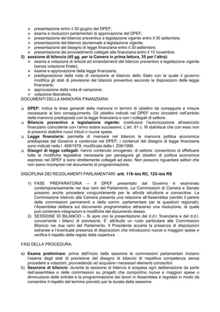 presentazione entro il 30 giugno del DPEF;
      esame e risoluzioni parlamentari di approvazione del DPEF;
      presentazione del bilancio preventivo a legislazione vigente entro il 30 settembre;
      presentazione del bilancio pluriennale a legislazione vigente;
      presentazione del disegno di legge finanziaria entro il 30 settembre;
      presentazione dei provvedimenti collegati alla finanziaria entro il 15 novembre.
2) sessione di bilancio (45 gg. per la Camera in prima lettura, 35 per l’altra):
      esame e votazione di articoli ed emendamenti del bilancio preventivo a legislazione vigente
      (senza votazione finale);
      esame e approvazione della legge finanziaria;
      predisposizione della nota di variazione al bilancio dello Stato con la quale il governo
      modifica gli stati di previsione del bilancio preventivo secondo le disposizioni della legge
      finanziaria;
      approvazione della nota di variazione;
      votazione liberatoria.
DOCUMENTI DELLA MANOVRA FINANZIARIA:

   DPEF: indica le linee generali della manovra in termini di obiettivi da conseguire e misure
   necessarie al loro conseguimento. Gli obiettivi indicati nel DPEF sono vincolanti nell’ambito
   della manovra predisposta con la legge finanziaria e con i collegati di settore.
   Bilancio preventivo a legislazione vigente: costituisce l’autorizzazione all’esercizio
   finanziario coincidente con l’anno solare successivo. L’art. 81 c. III stabilisce che con esso non
   si possono stabilire nuovi tributi o nuove spese.
   Legge finanziaria: permette di riversare nel bilancio la manovra politica economica
   predisposta dal Governo e contenuta nel DPEF; i contenuti del disegno di legge finanziaria
   sono indicati nella l. 468/1978, modificata dalla l. 208/1999.
   Disegni di legge collegati: hanno contenuto omogeneo, di settore: consentono di effettuare
   tutte le modifiche legislative necessarie per perseguire gli obiettivi di politica economica
   espressi nel DPEF e sono strettamente collegati ad esso. Non possono riguardare settori che
   non siano ricompresi nel documento di programmazione.

DISCIPLINA DEI REGOLAMENTI PARLAMENTARI: artt. 118–bis RC, 125–bis RS

   1) FASE PREPARATORIA – Il DPEF presentato dal Governo è esaminato
      contemporaneamente nei due rami del Parlamento. Le Commissioni di Camera e Senato
      possono anche procedere congiuntamente per le attività istruttorie e conoscitive. La
      Commissione bilancio alla Camera presenta una relazione all’Assemblea (sentito il parere
      delle commissioni permanenti e della comm. parlamentare per le questioni regionali);
      l’Assemblea delibera sul documento programmatico attraverso una risoluzione, la quale
      può contenere integrazioni e modifiche del documento stesso.
   2) SESSIONE DI BILANCIO – Si apre con la presentazione del d.d.l. finanziaria e del d.d.l.
      concernente i bilanci di previsione. E’ attribuito un ruolo particolare alle Commissioni
      Bilancio nei due rami del Parlamento. Il Presidente accerta la presenza di disposizioni
      estranee e l’eventuale presenza di disposizioni che introducono nuove e maggiori spese e
      verifica il rispetto della regola della copertura

FASI DELLA PROCEDURA:

a) Esame preliminare: prima dell’inizio della sessione le commissioni parlamentari iniziano
   l’esame degli stati di previsione del disegno di bilancio di rispettiva competenza senza
   procedere a votazioni, provvedendo ad acquisire i necessari elementi conoscitivi.
b) Sessione di bilancio: durante la sessione di bilancio è sospesa ogni deliberazione da parte
   dell’assemblea e delle commissioni su progetti che comportino nuove e maggiori spese o
   diminuzione delle entrate e la programmazione dei lavori in Assemblea è regolata in modo da
   consentire il rispetto del termine previsto per la durata della sessione.
 