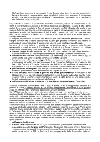 Referendum: strumento di democrazia diretta. Caratteristica delle democrazie occidentali è
   l’essere democrazie rappresentative: viene introdotto il referendum, strumento di democrazia
   diretta, come elemento di razionalizzazione e di temperamento della posizione di preminenza
   del Parlamento e dei partiti politici

Il rapporto che si stabilisce in Costituzione tra elettori, Parlamento, Governo è una soluzione che si
ispira a una formula consensuale o dell’intesa: l’esigenza di legittimare l’operato di tutti i partiti
politici deve essere prioritario al fine di evitare drammatici conflitti. Rispetto alla scelta di un
sistema elettorale bipartitico, la nostra Costituzione si ispira al principio proporzionale, basato sulla
coesistenza e sulla pari legittimazione di tutti i partiti. I governi di coalizione, con una forte
componente centrista e moderata, sono chiamati a temperare le durezze di alcune posizioni
ideologiche estreme.
Si pongono le premesse per quella che Maranini per primo chiamerà partitocrazia. Tuttavia,
bisogna precisare che la scelta costituzionale avviene per garantire il consenso dei cittadini; la
partitocrazia è una conseguenza di questo, ma il sistema non è creato per la partitocrazia.
La forma di governo italiana è fondata sul pluripartitismo spinto o estremo, sulla formula
consensuale e quindi su governi di coalizione: si tratta di una forma di governo non di tipo
assembleare, ma definibile come “a prevalenza del Parlamento”. Segnali di ciò sono:
     formula proporzionale elettorale: artt. 72 e 82 Cost.: definizione del proporzionalismo.
     Contestualmente, l’o.d.g. Perassi propone l’elezione a suffragio universale proporzionale;
     bicameralismo paritario: compresenza di due assemblee che non hanno nessun tipo di
     differenza tra loro. Si ha l’esigenza di mantenere un forte equilibrio.
     temperamento della regola maggioritaria: nei regolamenti viene individuato il voto con
     maggioranze particolari, che favorisce ancora di più l’intesa (per l’adozione del programma dei
     lavori alla Camera è richiesta l’unanimità, per l’elezione del presidente di assemblea la
     maggioranza di 2/3); anche in Costituzione sono talvolta previste maggioranze particolari.
     prevalenza del voto segreto: tale principio non è basato su alcuna norma scritta. Favorisce la
     trattativa, quindi l’intesa, per evitare sorprese nel segreto dell’urna.
     scarsa influenza riconosciuta al governo sul lavoro parlamentare (in Costituzione e nel
     Regolamento): per es. nel procedimento legislativo ogni deputato può parlare quanto vuole,
     quando vuole e apportare quanti emendamenti vuole; si opta quindi per una soluzione che
     limita il ruolo del governo e rivolta contro l’efficienza;
     rafforzamento del potere di indirizzo o di direttiva del Parlamento verso l’esecutivo.

Superato il momento di transizione 1948 – 1953 in cui la DC ha la maggioranza assoluta e il
governo è stabile, il sistema si basa su un accordo maggioranza – minoranze in cui il governo
perde importanza ed è il Parlamento ad assumere un ruolo centrale.
Nel 1971 (periodo del centro – sinistra) entrambe le camere approvano per la prima volta un nuovo
regolamento che è indicazione chiara di questo sistema consensuale a prevalenza del Parlamento,
scelto dal costituente italiano. Se il Parlamento inizia a darsi nuove regole significa che ha
acquistato coscienza del proprio ruolo di centralità nel sistema. Il Parlamento deve sfruttare il suo
ruolo centrale per trasformare il sistema, non per gestire il potere. La soluzione italiana del 1971 è
totalmente opposta rispetto alla soluzione francese del 1958.
Il Parlamento deve essere in primo luogo ispirato a un sistema multipartitico estremo derivante da
una legge elettorale proporzionale, tale che i partiti possano svolgervi il proprio ruolo. Viene quindi
rafforzato il ruolo dei gruppi parlamentari (“Camera dei gruppi”), ai partiti viene dato il vero potere
in Parlamento. Poiché i gruppi lavorano in modo proporzionale nelle commissioni e in assemblea
occorre rafforzare tutte le funzioni del Parlamento: ciascuna Camera è trasformata in un
complesso policentrico rafforzando il ruolo delle Commissioni permanenti (si finisce per avere
trenta assemblee anziché due: ogni camera è infatti composta da 14 commissioni). Si può dire
quindi che si ha:
• rafforzamento dei gruppi
• Camera delle commissioni, per cui ogni commissione ha gli stessi poteri dell’assemblea
• potenziamento delle funzioni del Parlamento: 1) apertura alla società civile: il Parlamento
    vuole consentire alla società di esprimersi all’interno del Parlamento stesso per sapere cosa in
    realtà pensa; nasce nel 1971 la funzione di informazione svolta dalle Commissioni (udienze,
 