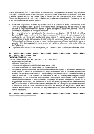 quanto afferma l’art. 85 c. VI per cui tutti gli emendamenti devono essere analizzati singolarmente;
non siamo infatti di fronte a un procedimento legislativo, ma a una questione di fiducia, dove vale
la regola che ogni deputato può parlare una sola volta e illustrare insieme tutti gli emendamenti. La
Giunta del Regolamento è d’accordo con la Iotti e anche l’Assemblea si mostra favorevole: da ora
in poi questa diventa la prassi da seguire.

•   Il lodo Iotti rappresenta il modo importante e nuovo di costruire il diritto parlamentare; si ha
    l’avvio di un processo con il quale le norme sono create a maggioranza dell’assemblea. Il lodo
    Iotti non è trasposto come norma scritta, fa parte della prassi, della consuetudine e viene a
    costituire un precedente di diritto parlamentare.
•   Con il lodo Iotti si avvia il periodo delle riforme parlamentari degli anni ’80 [1948: Cost. e Reg.
    Camera; 1971: nuovi regolamenti delle due camere; anni ’80: riforme di razionalizzazione dei
    regolamenti]. Le norme dei regolamenti sono norme “a maglie larghe”, nel senso che
    consentono a prassi e consuetudine di intervenire. Si comprende come sia necessario che il
    Parlamento affronti il proprio lavoro in modo regolare, coerente, efficace e quindi che siano sì
    garantiti i diritti delle opposizioni, ma anche un più rapido ed efficiente svolgimento del lavoro
    del Parlamento.
•   I regolamenti in quanto norme “a maglie larghe” consentono una loro interpretazione evolutiva


xxxxxxxxxxxxxxxxxxxxxxxxxxxxxxxxxxxxxxxxxxxxxxxxxxxxxxxxxxxxxxxxxxxxxxxxxxxxxxxxxxxxxxx
xxxxxxxxxxxxxxxxxxxxxxxxxxxxxxx
CRISI DI REGIME DEL 1992
crisi che investe: PARLAMENTO, CLASSE POLITICA, PARTITI
    legge elettorale (6/8/1993)
    intervento magistratura
    crisi economica (settembre 1992): la lira esce dallo SME
    profonda disaffezione del popolo nei confronti della politica
    crisi politica: governi tecnici (es. Amato); si manifesta in vari aspetti: 1) movimento referendario
    (patto Segni); 2) nascita di movimenti nuovi (Lega: nasce nella zona in cui la crisi è più chiara);
    3) partiti e schieramenti che criticano il sistema dei partiti (crisi del partito, crisi del Parlamento).
    1992: la coalizione Craxi è sconfitta per due motivi: a) il Pri di Lamalfa passa all’opposizione (si
    tratta di poco più del 2% dei voti, ma lascia che il pentapartito passi dal 55% al 52% circa); b)
    fattore di comunicazione: la sinistra afferma che per gli exit polls il pentapartito non ha più la
    maggioranza, non è vero, ma questa notizia trova diffusione; 4) elezione del Presidente della
    Repubblica: davanti all’alternativa Craxi/Andreotti (leaders del pentapartito), l’abilità manovriera
    di Pannella e Bossi fa sì che nessuno dei candidati del pentapartito venga eletto; viene eletto
    Scalfaro dopo l’uccisione di Falcone, su proposta di Pannella, in quanto estraneo alla classe
    politica precedente.

xxxxxxxxxxxxxxxxxxxxxxxxxxxxxxxxxxxxxxxxxxxxxxxxxxxxxxxxxxxxxxxxxxxxxxxxxxxxxxxxxxxxxxx
xxxxxxxxxxxxxxxxxxxxxxxxxxxxxxx
 