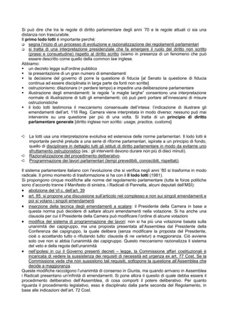 Si può dire che tra le regole di diritto parlamentare degli anni ’70 e le regole attuali ci sia una
distanza non trascurabile.
Il primo lodo Iotti è importante perché:
     segna l’inizio di un processo di evoluzione e razionalizzazione dei regolamenti parlamentari
     si tratta di una interpretazione presidenziale che fa emergere il ruolo del diritto non scritto
     (prassi e consuetudine) rispetto al diritto scritto (siamo in presenza di un fenomeno che può
     essere descritto come quello della common law inglese.
Abbiamo:
     un decreto legge sull’ordine pubblico
     la presentazione di un gran numero di emendamenti
     la decisione del governo di porre la questione di fiducia [al Senato la questione di fiducia
     continua ad essere disciplinata in larga parte da fonti non scritte]
     ostruzionismo: dilazionare (= perdere tempo) e impedire una deliberazione parlamentare
     illustrazione degli emendamenti: le regole “a maglie larghe” consentono una interpretazione
     normale di illustrazione di tutti gli emendamenti; ciò può però portare all’innescarsi di misure
     ostruzionistiche
     il lodo Iotti testimonia il meccanismo consensuale dell’intesa: l’indicazione di illustrare gli
     emendamenti dell’art. 116 Reg. Camera viene interpretata in modo diverso: nessuno può mai
     intervenire su una questione per più di una volta. Si tratta di un principio di diritto
     parlamentare generale [diritto inglese non scritto: usage, practice, customs]


Á La Iotti usa una interpretazione evolutiva ed estensiva delle norme parlamentari. Il lodo Iotti è
  importante perché prelude a una serie di riforme parlamentari, ispirate a un principio di fondo,
  quello di disciplinare in dettaglio tutti gli istituti di diritto parlamentare in modo da evitarne uno
  sfruttamento ostruzionistico (es.: gli interventi devono durare non più di dieci minuti).
Á Razionalizzazione del procedimento deliberativo.
Á Programmazione dei lavori parlamentari (tempi prevedibili, conoscibili, rispettati).

Il sistema parlamentare italiano con l’evoluzione che si verifica negli anni ’80 si trasforma in modo
radicale. Il primo momento di trasformazione si ha con il II lodo Iotti (1981).
Si propongono cinque modifiche alle norme del regolamento parlamentare (tutte le forze politiche
sono d’accordo tranne il Manifesto di sinistra, i Radicali di Pannella, alcuni deputati dell’MSI):
• abolizione del VI c. dell’art. 39
• art. 85: si propone una discussione sull’articolo nel complesso e non sui singoli emendamenti e
     poi si votano i singoli emendamenti
• inserzione della tecnica degli emendamenti a scalare: il Presidente della Camera in base a
     questa norma può decidere di saltare alcuni emendamenti nella votazione. Si ha anche una
     clausola per cui il Presidente della Camera può modificare l’ordine di alcune votazioni
• modifica del sistema di programmazione dei lavori: non si ha più una votazione basata sulla
     unanimità dei capigruppo, ma una proposta presentata all’Assemblea dal Presidente della
     Conferenza dei capigruppo, la quale delibera (senza modificare la proposta del Presidente,
     cioè o accettando tutto o rifiutando tutto: clausola di ne varietur) a maggioranza. Ciò avviene
     solo ove non si abbia l’unanimità dei capigruppo. Questo meccanismo razionalizza il sistema
     del veto e della regola dell’unanimità
• nell’ipotesi in cui il Governo presenti decreti – legge, la Commissione affari costituzionali è
     incaricata di vedere la sussistenza dei requisiti di necessità ed urgenza ex art. 77 Cost. Se la
     Commissione vede che non sussistono tali requisiti, sottopone la questione all’Assemblea che
     decide a maggioranza.
Queste modifiche raccolgono l’unanimità di consenso in Giunta, ma quando arrivano in Assemblea
i Radicali presentano un’infinità di emendamenti. Si pone allora il quesito di quale debba essere il
procedimento deliberativo dell’Assemblea, di cosa comporti il potere deliberativo. Per quanto
riguarda il procedimento legislativo, esso è disciplinato dalla parte seconda del Regolamento, in
base alle indicazioni dell’art. 72 Cost.
 