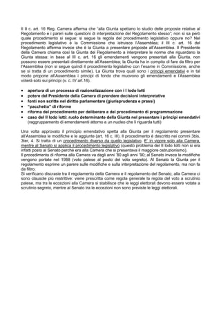 Il II c. art. 16 Reg. Camera afferma che “alla Giunta spettano lo studio delle proposte relative al
Regolamento e i pareri sulle questioni di interpretazione del Regolamento stesso”; non si sa però
quale procedimento si segue: si segue la regola del procedimento legislativo oppure no? Nel
procedimento legislativo è la Commissione che istruisce l’Assemblea; il III c. art. 16 del
Regolamento afferma invece che è la Giunta a presentare proposte all’Assemblea. Il Presidente
della Camera chiama così la Giunta del Regolamento a interpretare le norme che riguardano la
Giunta stessa: in base al III c. art. 16 gli emendamenti vengono presentati alla Giunta, non
possono essere presentati direttamente all’Assemblea; la Giunta ha in compito di fare da filtro per
l’Assemblea (non si segue quindi il procedimento legislativo con l’esame in Commissione, anche
se si tratta di un procedimento simile). La Giunta trova quali sono i principi emendativi e in tal
modo propone all’Assemblea i principi di fondo che muovono gli emendamenti e l’Assemblea
voterà solo sui principi (v. c. IV art.16).

•   apertura di un processo di razionalizzazione con i I lodo Iotti
•   potere del Presidente della Camera di prendere decisioni interpretative
•   fonti non scritte nel diritto parlamentare (giurisprudenza e prassi)
•   “pacchetto” di riforme
•   riforma del procedimento per deliberare e del procedimento di programmazione
•   caso del II lodo Iotti: ruolo determinante della Giunta nel presentare i principi emendativi
    (raggruppamento di emendamenti attorno a un nucleo che li riguarda tutti)

Una volta approvato il principio emendativo spetta alla Giunta per il regolamento presentare
all’Assemblea le modifiche e le aggiunte (art. 16 c. III). Il procedimento è descritto nei commi 3bis,
3ter, 4. Si tratta di un procedimento diverso da quello legislativo. E’ in vigore solo alla Camera,
mentre al Senato si applica il procedimento legislativo (questo problema del II lodo Iotti non si era
infatti posto al Senato perché era alla Camera che si presentava il maggiore ostruzionismo).
Il procedimento di riforma alla Camera va dagli anni ’80 agli anni ’90; al Senato invece le modifiche
vengono portate nel 1988 (voto palese al posto del voto segreto). Al Senato la Giunta per il
regolamento esprime un parere sulle modifiche e sulla interpretazione del regolamento, ma non fa
da filtro.
Si verificano discrasie tra il regolamento della Camera e il regolamento del Senato; alla Camera ci
sono clausole più restrittive: viene prescritta come regola generale la regola del voto a scrutinio
palese, ma tra le eccezioni alla Camera si stabilisce che le leggi elettorali devono essere votate a
scrutinio segreto, mentre al Senato tra le eccezioni non sono previste le leggi elettorali.
 