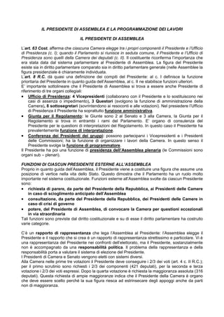IL PRESIDENTE DI ASSEMBLEA E LA PROGRAMMAZIONE DEI LAVORI

                                 IL PRESIDENTE DI ASSEMBLEA

L’art. 63 Cost. afferma che ciascuna Camera elegge tra i propri componenti il Presidente e l’Ufficio
di Presidenza (c. I); quando il Parlamento si riunisce in seduta comune, il Presidente e l’Ufficio di
Presidenza sono quelli della Camera dei deputati (c. II). Il costituente riconferma l’importanza che
era stata data dal sistema parlamentare al Presidente di Assemblea. La figura del Presidente
esiste sia in diritto parlamentare comparato sia in diritto parlamentare generale (nelle Assemblee la
figura presidenziale è chiaramente individuata.
L’art. 8 R.C. dà quasi una definizione dei compiti del Presidente: al c. I definisce la funzione
prioritaria del Presidente in quanto guida dell’Assemblea, al c. II ne stabilisce funzioni ulteriori.
E’ importante sottolineare che il Presidente di Assemblea si trova a essere anche Presidente di
riferimento di tre organi collegiali:
• Ufficio di Presidenza: 4 Vicepresidenti (collaborano con il Presidente e lo sostituiscono nei
     casi di assenza o impedimento), 3 Questori (svolgono la funzione di amministrazione della
     Camera), 8 sottosegretari (sovrintendono ai resoconti e alle votazioni). Nel presiedere l’Ufficio
     di Presidenza il Presidente ha soprattutto funzione amministrativa.
• Giunta per il Regolamento: le Giunte sono 2 al Senato e 3 alla Camera, la Giunta per il
     Regolamento si trova in entrambi i rami del Parlamento. E’ organo di consulenza del
     Presidente per le questioni di interpretazioni del Regolamento. In questo caso il Presidente ha
     prevalentemente funzione di interpretazione.
• Conferenza dei Presidenti dei gruppi: possono parteciparvi i Vicepresidenti e i Presidenti
     delle Commissioni; ha la funzione di organizzare i lavori della Camera. In questo senso il
     Presidente svolge la funzione di programmatore.
Il Presidente ha poi una funzione di presidenza dell’Assemblea plenaria (le Commissioni sono
organi sub – plenari).

FUNZIONI DI CIASCUN PRESIDENTE ESTERNE ALL’ASSEMBLEA
Proprio in quanto guida dell’Assemblea, il Presidente viene a costituire una figura che assume una
posizione di vertice nella vita dello Stato. Questo dimostra che il Parlamento ha un ruolo molto
importante nel sistema costituzionale. Funzioni esterne all’Assemblea svolte da ciascun Presidente
sono:
• richiesta di parere, da parte del Presidente della Repubblica, ai Presidenti delle Camere
    in caso di scioglimento anticipato dell’Assemblea
• consultazione, da parte del Presidente della Repubblica, dei Presidenti delle Camere in
    caso di crisi di governo
• potere, del Presidente di Assemblea, di convocare la Camera per questioni eccezionali
    in via straordinaria
Tali funzioni sono previste dal diritto costituzionale e su di esse il diritto parlamentare ha costruito
varie categorie.

C’è un rapporto di rappresentanza che lega l’Assemblea al Presidente: l’Assemblea elegge il
Presidente e il rapporto che si crea è un rapporto di rappresentanza strettissimo e particolare. Vi è
una rappresentanza del Presidente nei confronti dell’elettorato, ma il Presidente, sostanzialmente
non è accompagnato da una responsabilità politica. Il problema della rappresentanza e della
responsabilità porta a valutare il sistema di elezione del Presidente.
I Presidenti di Camera e Senato vengono eletti con sistemi diversi.
Alla Camera nelle prime tre votazioni il Presidente deve conseguire i 2/3 dei voti (art. 4 c. II R.C.);
per il primo scrutinio sono richiesti i 2/3 dei componenti (421 deputati), per la seconda e terza
votazione i 2/3 dei voti espressi. Dopo la quarta votazione è richiesta la maggioranza assoluta (316
deputati). Questa richiesta di ampie maggioranze indica che il Presidente della Camera è organo
che deve essere scelto perché la sua figura riesca ad estrinsecare degli appoggi anche da parti
non di maggioranza.
 