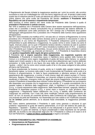 Il Regolamento del Senato richiede la maggioranza assoluta per i primi tre scrutini; allo scrutinio
successivo si vota con il ballottaggio tra i due che hanno raggiunto più voti. Al senato è stato scelto
questo tipo di votazione perché si vuole una elezione più veloce in relazione ad un’altra funzione di
ordine esterno che viene svolta dal Presidente del Senato: sostituire il Presidente della
Repubblica nei casi di assenza o impedimento temporaneo.
Altra funzione di ordine esterno che viene svolta dal Presidente della Camera è quella di
presiedere il Parlamento in seduta comune.
Nel 1976 si stabilisce che il Presidente della Camera deve essere espressione dell’opposizione:
prassi che si consolida e diviene consuetudine fino al cambiamento del sistema elettorale. E’
importante sottolineare come dalla previsione del 1971 emerge che il Presidente deve godere
dell’appoggio dell’opposizione fino a prevedere che il Presidente della Camera deve appartenere
all’opposizione.
Nel 1971 viene introdotta una modifica al R.C. nel caso del c.d. richiamo al Regolamento: la norma
prevedeva che il Presidente della Camera dovesse porre la questione in discussione in caso di
interpretazione di una norma del Regolamento. Il Presidente sottoponeva quindi la questione
all’Assemblea la quale deliberava a maggioranza. Su questa norma si erano create una serie di
regole, divenute prassi, per le quali il Presidente tendeva talvolta a risolvere da solo le questioni
senza sentire il Parlamento. Così nel 1971 viene introdotta la modifica all’art. 41 R.C.: si stabilisce
che il Presidente può rivolgersi all’Assemblea, ma può anche decidere senza richiedere il parere
all’Assemblea (“l’Assemblea, se chiamata ad intervenire …”). Il Presidente di Assemblea diviene
così giudice inappellabile delle regole del gioco parlamentare.
Il Presidente non è organo esecutivo della maggioranza, ma magistrato supremo del
Parlamento. Il Presidente di Assemblea nasce in Inghilterra come speaker della Camera dei
Comuni e si configura come organo inappellabile di guida del lavoro della Camera. Lo speaker
inglese però rimane speaker a vita e se rifiuta la carica deve abbandonare ogni incarico elettorale
successivo: si tratta quindi di una figura che esce dalla vita politica dei partiti. Si tratta di un
“giudice – arbitro” che ha come unico compito quello di far sì che possa svolgersi la lotta politica
all’interno del Parlamento.
La figura presidenziale ha funzione di guida, anche se il modello dello speaker inglese rimane
tipicamente inglese. La funzione nella quale il ruolo fondamentale del Presidente viene svolto è la
funzione di programmazione. In Italia la figura presidenziale si allontana sempre di più dalla
appartenenza alla maggioranza, si evolve in modo diverso dagli altri sistemi europei; in Francia,
Germania, Spagna i Presidenti di Assemblea, pur dovendo svolgere la propria funzione in modo
equilibrato e imparziale, rimangono molto più legati alla propria maggioranza. Questo soprattutto
quando il Presidente di Assemblea deve indicare l’ordine del giorno: il Presidente non può proporre
alla Assemblea una proposta che la maggioranza non accetta. E’ in questa connotazione che lo
speaker inglese si allontana dalla maggioranza: infatti, in Inghilterra è il premier che propone
l’o.d.g., in quanto espressione della maggioranza. Nelle Assemblee francese, spagnola, tedesca il
Presidente di Assemblea propone l’o.d.g. e quindi viene a ricoprire un ruolo all’interno della
maggioranza. I Regolamenti italiani stabiliscono che l’o.d.g. è stabilito dalla Conferenza dei
Capigruppo ad unanimità. Con il lodo Iotti viene modificato l’articolo sulla programmazione dei
lavori: se non c’è accordo ad unanimità all’interno della Conferenza dei Capigruppo, viene fatta
una proposta da parte del Presidente, ma l’Assemblea può solo votarla e non modificarla (clausola
del ne varietur) perché altrimenti, se la clausola fosse emendabile, la maggioranza potrebbe
influirvi.
Nel nostro sistema parlamentare il Presidente è usato come garanzia e soluzione di ogni
problema: rappresenta la guida del sistema parlamentare, al di fuori del sistema dei partiti [es.:
Napoletano – Spadolini – Scalfaro: nel periodo di crisi istituzionale e di governi tecnici ’92 – ’94
rappresentano la guida del sistema]. La figura presidenziale è stata importante sia nel periodo
delle BR, sia durante la crisi istituzionale degli anni ’90. Il Presidente si colloca al di sopra e al di
fuori del Parlamento, è potere di rilievo costituzionale e organo a sé stante.


FUNZIONI FONDAMENTALI DEL PRESIDENTE DI ASSEMBLEA
• Interpretazione del Regolamento
• Programmazione dei lavori
 