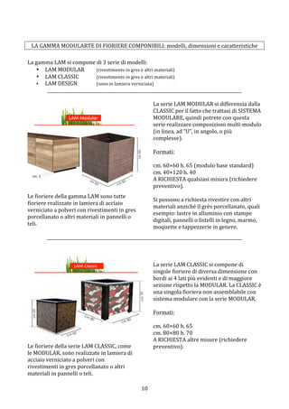  10	
 
	
 
LA	
 GAMMA	
 MODULARTE	
 DI	
 FIORIERE	
 COMPONIBILI:	
 modelli,	
 dimensioni	
 e	
 caratteristiche	
 
	
 
La	
 gamma	
 LAM	
 si	
 compone	
 di	
 3	
 serie	
 di	
 modelli:	
 
• LAM	
 MODULAR	
  (rivestimento	
 in	
 gres	
 e	
 altri	
 materiali)	
 
• LAM	
 CLASSIC	
 	
  (rivestimento	
 in	
 gres	
 e	
 altri	
 materiali)	
 
• LAM	
 DESIGN	
 	
  (sono	
 in	
 lamiera	
 verniciata)	
 
__________________________________________________________________________________________	
 
	
 
	
 
	
 
Le	
 fioriere	
 della	
 gamma	
 LAM	
 sono	
 tutte	
 
fioriere	
 realizzate	
 in	
 lamiera	
 di	
 acciaio	
 
verniciato	
 a	
 polveri	
 con	
 rivestimenti	
 in	
 gres	
 
porcellanato	
 o	
 altri	
 materiali	
 in	
 pannelli	
 o	
 
teli.	
 
	
 
La	
 serie	
 LAM	
 MODULAR	
 si	
 differenzia	
 dalla	
 
CLASSIC	
 per	
 il	
 fatto	
 che	
 trattasi	
 di	
 SISTEMA	
 
MODULARE,	
 quindi	
 potrete	
 con	
 questa	
 
serie	
 realizzare	
 composizioni	
 multi-­‐modulo	
 
(in	
 linea,	
 ad	
 “U”,	
 in	
 angolo,	
 o	
 più	
 
complesse).	
 
	
 
Formati:	
 
	
 
cm.	
 60×60	
 h.	
 65	
 (modulo	
 base	
 standard)	
 
cm.	
 40×120	
 h.	
 40	
 
A	
 RICHIESTA	
 qualsiasi	
 misura	
 (richiedere	
 
preventivo).	
 
	
 
Si	
 possono	
 a	
 richiesta	
 rivestire	
 con	
 altri	
 
materiali	
 anziché	
 il	
 grès	
 porcellanato,	
 quali	
 
esempio:	
 lastre	
 in	
 alluminio	
 con	
 stampe	
 
digitali,	
 pannelli	
 o	
 listelli	
 in	
 legno,	
 marmo,	
 
moquette	
 e	
 tappezzerie	
 in	
 genere.	
 	
 
__________________________________________________________________________________________	
 
	
 
	
 
	
 
Le	
 fioriere	
 della	
 serie	
 LAM	
 CLASSIC,	
 come	
 
le	
 MODULAR,	
 sono	
 realizzate	
 in	
 lamiera	
 di	
 
acciaio	
 verniciato	
 a	
 polveri	
 con	
 
rivestimenti	
 in	
 gres	
 porcellanato	
 o	
 altri	
 
materiali	
 in	
 pannelli	
 o	
 teli.	
 
	
 
La	
 serie	
 LAM	
 CLASSIC	
 si	
 compone	
 di	
 
singole	
 fioriere	
 di	
 diversa	
 dimensione	
 con	
 
bordi	
 ai	
 4	
 lati	
 più	
 evidenti	
 e	
 di	
 maggiore	
 
sezione	
 rispetto	
 la	
 MODULAR.	
 La	
 CLASSIC	
 è	
 
una	
 singola	
 fioriera	
 non	
 assemblabile	
 con	
 
sistema	
 modulare	
 con	
 la	
 serie	
 MODULAR.	
 
	
 
Formati:	
 
	
 
cm.	
 60×60	
 h.	
 65	
 
cm.	
 80×80	
 h.	
 70	
 
A	
 RICHIESTA	
 altre	
 misure	
 (richiedere	
 
preventivo).	
 
	
 
 