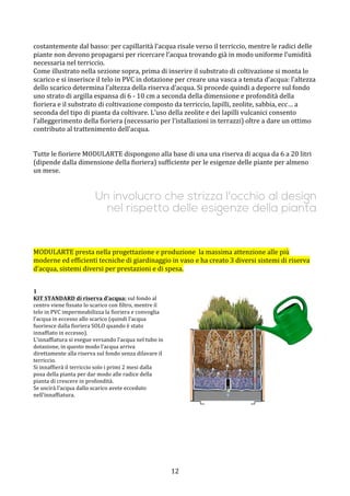  12	
 
costantemente	
 dal	
 basso:	
 per	
 capillarità	
 l’acqua	
 risale	
 verso	
 il	
 terriccio,	
 mentre	
 le	
 radici	
 delle	
 
piante	
 non	
 devono	
 propagarsi	
 per	
 ricercare	
 l’acqua	
 trovando	
 già	
 in	
 modo	
 uniforme	
 l’umidità	
 
necessaria	
 nel	
 terriccio.	
 	
 
Come	
 illustrato	
 nella	
 sezione	
 sopra,	
 prima	
 di	
 inserire	
 il	
 substrato	
 di	
 coltivazione	
 si	
 monta	
 lo	
 
scarico	
 e	
 si	
 inserisce	
 il	
 telo	
 in	
 PVC	
 in	
 dotazione	
 per	
 creare	
 una	
 vasca	
 a	
 tenuta	
 d’acqua:	
 l’altezza	
 
dello	
 scarico	
 determina	
 l’altezza	
 della	
 riserva	
 d’acqua.	
 Si	
 procede	
 quindi	
 a	
 deporre	
 sul	
 fondo	
 
uno	
 strato	
 di	
 argilla	
 espansa	
 di	
 6	
 -­‐	
 10	
 cm	
 a	
 seconda	
 della	
 dimensione	
 e	
 profondità	
 della	
 
fioriera	
 e	
 il	
 substrato	
 di	
 coltivazione	
 composto	
 da	
 terriccio,	
 lapilli,	
 zeolite,	
 sabbia,	
 ecc…	
 a	
 
seconda	
 del	
 tipo	
 di	
 pianta	
 da	
 coltivare.	
 L’uso	
 della	
 zeolite	
 e	
 dei	
 lapilli	
 vulcanici	
 consento	
 
l’alleggerimento	
 della	
 fioriera	
 (necessario	
 per	
 l’istallazioni	
 in	
 terrazzi)	
 oltre	
 a	
 dare	
 un	
 ottimo	
 
contributo	
 al	
 trattenimento	
 dell’acqua.	
 
	
 
	
 
Tutte	
 le	
 fioriere	
 MODULARTE	
 dispongono	
 alla	
 base	
 di	
 una	
 una	
 riserva	
 di	
 acqua	
 da	
 6	
 a	
 20	
 litri	
 
(dipende	
 dalla	
 dimensione	
 della	
 fioriera)	
 sufficiente	
 per	
 le	
 esigenze	
 delle	
 piante	
 per	
 almeno	
 
un	
 mese.	
 
	
 
	
 
Un involucro che strizza l'occhio al design
nel rispetto delle esigenze della pianta
	
 
	
 
	
 
	
 
MODULARTE	
 presta	
 nella	
 progettazione	
 e	
 produzione	
 	
 la	
 massima	
 attenzione	
 alle	
 più	
 
moderne	
 ed	
 efficienti	
 tecniche	
 di	
 giardinaggio	
 in	
 vaso	
 e	
 ha	
 creato	
 3	
 diversi	
 sistemi	
 di	
 riserva	
 
d’acqua,	
 sistemi	
 diversi	
 per	
 prestazioni	
 e	
 di	
 spesa.	
 
	
 
	
 
1	
 
KIT	
 STANDARD	
 di	
 riserva	
 d’acqua:	
 sul	
 fondo	
 al	
 
centro	
 viene	
 fissato	
 lo	
 scarico	
 con	
 filtro,	
 mentre	
 il	
 
telo	
 in	
 PVC	
 impermeabilizza	
 la	
 fioriera	
 e	
 convoglia	
 
l’acqua	
 in	
 eccesso	
 allo	
 scarico	
 (quindi	
 l’acqua	
 
fuoriesce	
 dalla	
 fioriera	
 SOLO	
 quando	
 è	
 stato	
 
innaffiato	
 in	
 eccesso).	
 
L’innaffiatura	
 si	
 esegue	
 versando	
 l’acqua	
 nel	
 tubo	
 in	
 
dotazione,	
 in	
 questo	
 modo	
 l’acqua	
 arriva	
 
direttamente	
 alla	
 riserva	
 sul	
 fondo	
 senza	
 dilavare	
 il	
 
terriccio.	
 
Si	
 innaffierà	
 il	
 terriccio	
 solo	
 i	
 primi	
 2	
 mesi	
 dalla	
 
posa	
 della	
 pianta	
 per	
 dar	
 modo	
 alle	
 radice	
 della	
 
pianta	
 di	
 crescere	
 in	
 profondità.	
 
Se	
 uscirà	
 l’acqua	
 dallo	
 scarico	
 avete	
 ecceduto	
 
nell’innaffiatura.	
 
	
 
	
 
	
 
	
 
	
 
	
 
	
  	
 
 