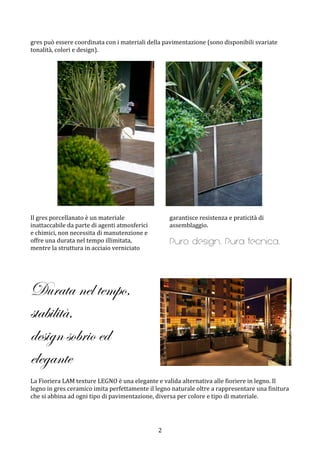  2	
 
gres	
 può	
 essere	
 coordinata	
 con	
 i	
 materiali	
 della	
 pavimentazione	
 (sono	
 disponibili	
 svariate	
 
tonalità,	
 colori	
 e	
 design).	
 	
 
	
 
	
 	
 	
 	
 	
 	
 	
 	
  	
 
	
 
Il	
 gres	
 porcellanato	
 è	
 un	
 materiale	
 
inattaccabile	
 da	
 parte	
 di	
 agenti	
 atmosferici	
 
e	
 chimici,	
 non	
 necessita	
 di	
 manutenzione	
 e	
 
offre	
 una	
 durata	
 nel	
 tempo	
 illimitata,	
 
mentre	
 la	
 struttura	
 in	
 acciaio	
 verniciato	
 
garantisce	
 resistenza	
 e	
 praticità	
 di	
 
assemblaggio.	
 	
 
Puro design. Pura tecnica.
	
 
	
 
	
 
Durata nel tempo,
stabilità,
design sobrio ed
elegante
	
 
La	
 Fioriera	
 LAM	
 texture	
 LEGNO	
 è	
 una	
 elegante	
 e	
 valida	
 alternativa	
 alle	
 fioriere	
 in	
 legno.	
 Il	
 
legno	
 in	
 gres	
 ceramico	
 imita	
 perfettamente	
 il	
 legno	
 naturale	
 oltre	
 a	
 rappresentare	
 una	
 finitura	
 
che	
 si	
 abbina	
 ad	
 ogni	
 tipo	
 di	
 pavimentazione,	
 diversa	
 per	
 colore	
 e	
 tipo	
 di	
 materiale.	
 	
 
	
 
	
 
 