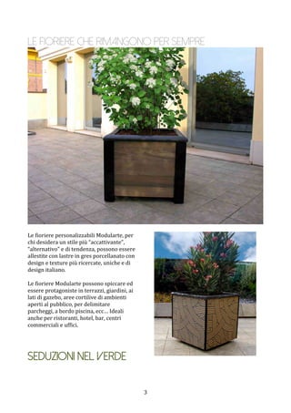  3	
 
Le fioriere che rimangono per sempre
	
 
	
 
Le	
 fioriere	
 personalizzabili	
 Modularte,	
 per	
 
chi	
 desidera	
 un	
 stile	
 più	
 “accattivante”,	
 
“alternativo”	
 e	
 di	
 tendenza,	
 possono	
 essere	
 
allestite	
 con	
 lastre	
 in	
 gres	
 porcellanato	
 con	
 
design	
 e	
 texture	
 più	
 ricercate,	
 uniche	
 e	
 di	
 
design	
 italiano.	
 	
 
	
 
Le	
 fioriere	
 Modularte	
 possono	
 spiccare	
 ed	
 
essere	
 protagoniste	
 in	
 terrazzi,	
 giardini,	
 ai	
 
lati	
 di	
 gazebo,	
 aree	
 cortilive	
 di	
 ambienti	
 
aperti	
 al	
 pubblico,	
 per	
 delimitare	
 
parcheggi,	
 a	
 bordo	
 piscina,	
 ecc…	
 Ideali	
 
anche	
 per	
 ristoranti,	
 hotel,	
 bar,	
 centri	
 
commerciali	
 e	
 uffici.	
 
	
 
	
 
	
 
Seduzioni nel verde 	
 
 