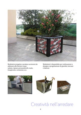  4	
 
	
 
	
 
Modularte	
 progetta	
 e	
 produce	
 accessori	
 da	
 
abbinare	
 alle	
 fioriere	
 come:	
 	
 
sedute,	
 ripiani,	
 portaombrelli,	
 ruote,	
 
frangivento,	
 recinzioni,	
 ecc.	
 	
 
Modularte	
 è	
 disponibile	
 per	
 realizzazioni	
 a	
 
disegno	
 e	
 progettazione	
 di	
 giardini,	
 terrazzi	
 
e	
 balconi.	
 
	
 
	
 
	
 
	
 	
 	
 	
 	
 	
 	
 	
 	
  	
 	
 	
 	
 	
 	
 
	
 
Creatività nell'arredare
 