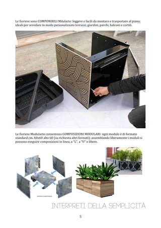  5	
 
Le	
 fioriere	
 sono	
 COMPONIBILI	
 Mdularte:	
 leggere	
 e	
 facili	
 da	
 montare	
 e	
 trasportare	
 al	
 piano;	
 
ideali	
 per	
 arredare	
 in	
 modo	
 personalizzato	
 terrazzi,	
 giardini,	
 parchi,	
 balconi	
 e	
 cortili.	
 
	
 
	
 
	
 
Le	
 fioriere	
 Modularte	
 consentono	
 COMPOSIZIONI	
 MODULARI:	
 ogni	
 modulo	
 è	
 di	
 formato	
 
standard	
 cm.	
 60x60	
 alto	
 60	
 (su	
 richiesta	
 altri	
 formati);	
 assemblando	
 liberamente	
 i	
 moduli	
 si	
 
possono	
 eseguire	
 composizioni	
 in	
 linea,	
 a	
 “L”,	
 a	
 “U”	
 o	
 libere.	
 
	
 
	
 
	
 
Interpreti della semplicità
 
