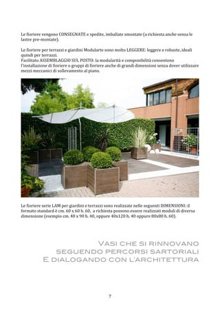  7	
 
	
 
Le	
 fioriere	
 vengono	
 CONSEGNATE	
 e	
 spedite,	
 imballate	
 smontate	
 (a	
 richiesta	
 anche	
 senza	
 le	
 
lastre	
 pre-­‐montate).	
 	
 
	
 
Le	
 fioriere	
 per	
 terrazzi	
 e	
 giardini	
 Modularte	
 sono	
 molto	
 LEGGERE:	
 leggere	
 e	
 robuste,	
 ideali	
 
quindi	
 per	
 terrazzi.	
 
Facilitato	
 ASSEMBLAGGIO	
 SUL	
 POSTO:	
 la	
 modularità	
 e	
 componibilità	
 consentono	
 
l’installazione	
 di	
 fioriere	
 o	
 gruppi	
 di	
 fioriere	
 anche	
 di	
 grandi	
 dimensioni	
 senza	
 dover	
 utilizzare	
 
mezzi	
 meccanici	
 di	
 sollevamento	
 al	
 piano.	
 
	
 
	
 
	
 
Le	
 fioriere	
 serie	
 LAM	
 per	
 giardini	
 e	
 terrazzi	
 sono	
 realizzate	
 nelle	
 seguenti	
 DIMENSIONI:	
 il	
 
formato	
 standard	
 è	
 cm.	
 60	
 x	
 60	
 h.	
 60,	
 	
 a	
 richiesta	
 possono	
 essere	
 realizzati	
 moduli	
 di	
 diversa	
 
dimensione	
 (esempio	
 cm.	
 40	
 x	
 90	
 h.	
 40,	
 oppure	
 40x120	
 h.	
 40	
 oppure	
 80x80	
 h.	
 60).	
 
	
 
	
 
	
 
	
 
Vasi che si rinnovano
seguendo percorsi sartoriali
E dialogando con l'architettura
 