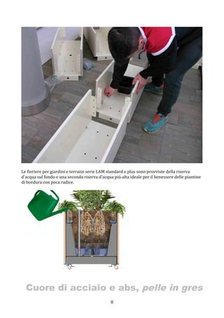  8	
 
	
 
	
 
Le	
 fioriere	
 per	
 giardini	
 e	
 terrazzi	
 serie	
 LAM	
 standard	
 e	
 plus	
 sono	
 provviste	
 della	
 riserva	
 
d’acqua	
 sul	
 fondo	
 e	
 una	
 seconda	
 riserva	
 d’acqua	
 più	
 alta	
 ideale	
 per	
 il	
 benessere	
 delle	
 piantine	
 
di	
 bordura	
 con	
 poca	
 radice.	
 
	
 
Cuore di acciaio e abs, pelle in gres
 