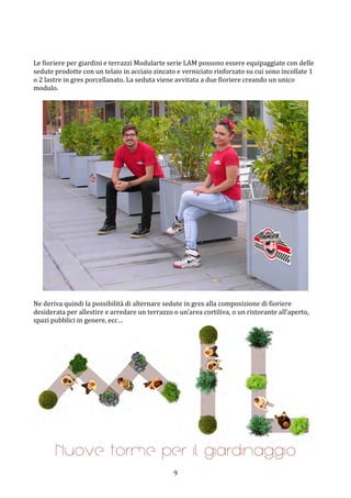  9	
 
	
 
	
 
Le	
 fioriere	
 per	
 giardini	
 e	
 terrazzi	
 Modularte	
 serie	
 LAM	
 possono	
 essere	
 equipaggiate	
 con	
 delle	
 
sedute	
 prodotte	
 con	
 un	
 telaio	
 in	
 acciaio	
 zincato	
 e	
 verniciato	
 rinforzato	
 su	
 cui	
 sono	
 incollate	
 1	
 
o	
 2	
 lastre	
 in	
 gres	
 porcellanato.	
 La	
 seduta	
 viene	
 avvitata	
 a	
 due	
 fioriere	
 creando	
 un	
 unico	
 
modulo.	
 
	
 
	
 
	
 
Ne	
 deriva	
 quindi	
 la	
 possibilità	
 di	
 alternare	
 sedute	
 in	
 gres	
 alla	
 composizione	
 di	
 fioriere	
 
desiderata	
 per	
 allestire	
 e	
 arredare	
 un	
 terrazzo	
 o	
 un’area	
 cortiliva,	
 o	
 un	
 ristorante	
 all’aperto,	
 
spazi	
 pubblici	
 in	
 genere,	
 ecc…	
 
	
 
Nuove forme per il giardinaggio
 