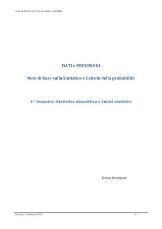 Note di Statistica e Calcolo della probabilità




                                             DATI e PREVISIONI

           Note di base sulla Statistica e Calcolo della probabilità




              1° Incontro: Statistica descrittiva e Indici statistici




                                                                 Enrico Smargiassi




Bologna, 7 Febbraio 2013                                                             1
 