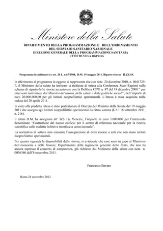 Ministero della Salute
       DIPARTIMENTO DELLA PROGRAMMAZIONE E DELL’ORDINAMENTO
                   DEL SERVIZIO SANITARIO NAZIONALE
              DIREZIONE GENERALE DELLA PROGRAMMAZIONE SANITARIA
                                 UFFICIO VII ex DGPROG




   Programma investimenti ex art. 20 L. n.67/1988, D.M. 19 maggio 2011. Riparto risorse II.ZZ.SS.

In riferimento al programma in oggetto si rappresenta che con nota 20 dicembre 2010, n. 0041729-
P, il Ministero della salute ha inoltrato la richiesta di intesa alla Conferenza Stato-Regioni sullo
schema di riparto delle risorse accantonate con la Delibera CIPE n. 97 del 18 dicembre 2008 “ per
interventi individuati dal Ministro del lavoro, della salute e delle politiche sociali”, dell’importo di
euro 20.000.000,00 per gli Istituti zooprofilattici sperimentali. L’Intesa è stata acquisita nella
seduta del 20 aprile 2011.
In esito alla predetta intesa è stato perfezionato il Decreto del Ministro della Salute del 19 maggio
2011 che assegna agli Istituti zooprofilattici sperimentali la citata somma (G.U. 16 settembre 2011,
n. 216).
Il citato D.M. ha assegnato all’ IZS Tre Venezie, l’importo di euro 3.000.000 per l’intervento
denominato “Costruzione del nuovo edificio per il centro di referenza nazionale per la ricerca
scientifica sulle malattie infettive interfaccia uomo/animale”.
La normativa di settore non consente l’assegnazione di dette risorse a enti che non siano istituti
zooprofilattici sperimentali.
Per quanto riguarda la disponibilità delle risorse, si evidenzia che esse sono in capo al Ministero
dell’economia e delle finanze, Dipartimento della ragioneria generale dello Stato, che non ha
ancora espresso il concerto di competenza, già richiesto dal Ministero della salute con nota n.
0036340 dell’8 novembre 2011.


                                                          Francesco Bevere


    Roma 28 novembre 2012
 