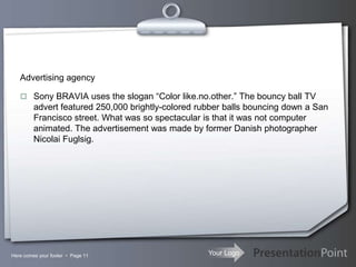 Your Logo
Advertising agency
 Sony BRAVIA uses the slogan “Color like.no.other.” The bouncy ball TV
advert featured 250,000 brightly-colored rubber balls bouncing down a San
Francisco street. What was so spectacular is that it was not computer
animated. The advertisement was made by former Danish photographer
Nicolai Fuglsig.
Here comes your footer  Page 11
 