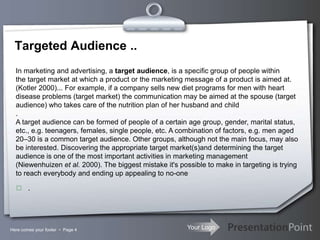 Your LogoHere comes your footer  Page 4
Targeted Audience ..
In marketing and advertising, a target audience, is a specific group of people within
the target market at which a product or the marketing message of a product is aimed at.
(Kotler 2000)... For example, if a company sells new diet programs for men with heart
disease problems (target market) the communication may be aimed at the spouse (target
audience) who takes care of the nutrition plan of her husband and child
.
A target audience can be formed of people of a certain age group, gender, marital status,
etc., e.g. teenagers, females, single people, etc. A combination of factors, e.g. men aged
20–30 is a common target audience. Other groups, although not the main focus, may also
be interested. Discovering the appropriate target market(s)and determining the target
audience is one of the most important activities in marketing management
(Niewenhuizen et al. 2000). The biggest mistake it's possible to make in targeting is trying
to reach everybody and ending up appealing to no-one
 .
 