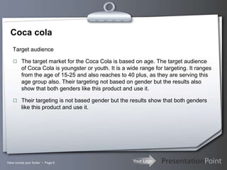 Your Logo
Coca cola
Target audience
 The target market for the Coca Cola is based on age. The target audience
of Coca Cola is youngster or youth. It is a wide range for targeting. It ranges
from the age of 15-25 and also reaches to 40 plus, as they are serving this
age group also. Their targeting not based on gender but the results also
show that both genders like this product and use it.
 Their targeting is not based gender but the results show that both genders
like this product and use it.
Here comes your footer  Page 6
 
