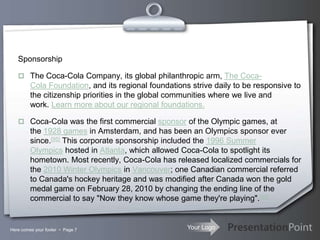 Your Logo
Sponsorship
 The Coca-Cola Company, its global philanthropic arm, The Coca-
Cola Foundation, and its regional foundations strive daily to be responsive to
the citizenship priorities in the global communities where we live and
work. Learn more about our regional foundations.
 Coca-Cola was the first commercial sponsor of the Olympic games, at
the 1928 games in Amsterdam, and has been an Olympics sponsor ever
since.[95] This corporate sponsorship included the 1996 Summer
Olympics hosted in Atlanta, which allowed Coca-Cola to spotlight its
hometown. Most recently, Coca-Cola has released localized commercials for
the 2010 Winter Olympics in Vancouver; one Canadian commercial referred
to Canada's hockey heritage and was modified after Canada won the gold
medal game on February 28, 2010 by changing the ending line of the
commercial to say "Now they know whose game they're playing".[96]
Here comes your footer  Page 7
 