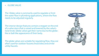 • GLOBEVALVE
The Globe valve is commonly used to regulate or limit
the water flow in plumbing applications, where the flow
needs to be adjusted regularly.
The interior design features contain a stopper on the end
of a valve stem that is raised and lowered by the valve's
twist knob. Globe valves get their name due to the globe-
like or ball-like appearance of their body.
The globe valves are suitable for regulating flow; they are
often used for outdoor faucets (hose bibs) and similar
utility faucets.
 