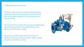 • PRESSURE RELIEFVALVE
Pressure relief valves are used in the plumbing
system to reduce water pressure to the desired
limit and protect equipment or piping systems
from bursting.
The mechanism consists of a spring and diaphragm
adjusted to a specific limit, depending on the
pressure of the water supply.
The pressure relief valves are also known as
pressure-reducing valves, pressure safety valves,
and pressure balance valves.
 