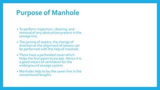 Purpose of Manhole
• To perform inspection, cleaning, and
removal of any obstruction present in the
sewage line.
• The joining of sewers, the change of
direction or the alignment of sewers can
be performed with the help of manhole.
• These have a perforated cover which
helps the foul gases to escape. Hence it is
a good means of ventilation for the
underground sewage system.
• Manholes help to lay the sewer line in the
conventional lengths.
 