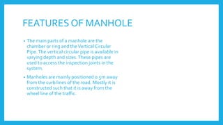 FEATURES OF MANHOLE
• The main parts of a manhole are the
chamber or ring and theVertical Circular
Pipe.The vertical circular pipe is available in
varying depth and sizes.These pipes are
used to access the inspection joints in the
system.
• Manholes are mainly positioned 0.5m away
from the curb lines of the road. Mostly it is
constructed such that it is away from the
wheel line of the traffic.
 