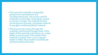 • The cover of a manhole is a plug that
protects the manhole from any
unauthorized access.The covers used for
manholes can be either rectangular, square
or circular in shape.The material of cover
can be precast concrete, composite material
or any glass-reinforced plastic material.
• The provision for access through the
manhole is performed through steps. If the
depth of the manhole is less than 1 m, a step
ladder is constructed. If the depth of the
manhole is greater than 2.5m, a regular
ladder is fitted. Now modern manholes do
not demand physical entry.
 