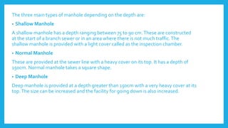 The three main types of manhole depending on the depth are:
• Shallow Manhole
A shallow manhole has a depth ranging between 75 to 90 cm.These are constructed
at the start of a branch sewer or in an area where there is not much traffic.The
shallow manhole is provided with a light cover called as the inspection chamber.
• Normal Manhole
These are provided at the sewer line with a heavy cover on its top. It has a depth of
150cm. Normal manhole takes a square shape.
• Deep Manhole
Deep manhole is provided at a depth greater than 150cm with a very heavy cover at its
top.The size can be increased and the facility for going down is also increased.
 