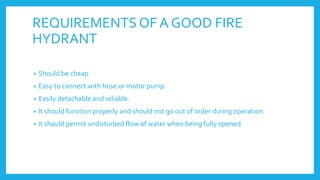 REQUIREMENTSOF A GOOD FIRE
HYDRANT
• Should be cheap.
• Easy to connect with hose or motor pump.
• Easily detachable and reliable.
• It should function properly and should not go out of order during operation.
• It should permit undisturbed flow of water when being fully opened.
 