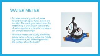 WATER METER
• To determine the quantity of water
flowing through pipes, water meters are
installed.The readings obtained from the
meters help in working out the quantity
of water supplied and thus the consumers
can charged accordingly.
• The water meters are usually installed to
supply water to houses, industries, hotels,
big institutions, etc. Metering prevents
the wastage of purified water.
 