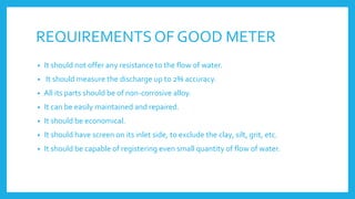 REQUIREMENTSOF GOOD METER
• It should not offer any resistance to the flow of water.
• It should measure the discharge up to 2% accuracy.
• All its parts should be of non-corrosive alloy.
• It can be easily maintained and repaired.
• It should be economical.
• It should have screen on its inlet side, to exclude the clay, silt, grit, etc.
• It should be capable of registering even small quantity of flow of water.
 